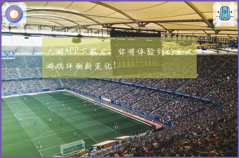 九游APP下载后，你将体验到的五大游戏评测新变化！