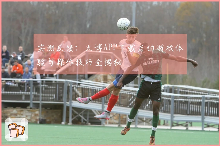 实测反馈：火博APP下载后的游戏体验与操作技巧全揭秘